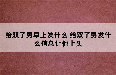 给双子男早上发什么 给双子男发什么信息让他上头